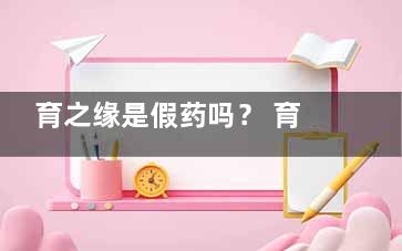 育之缘是假药吗？ 育之缘是骗人的吧形谓末情推械艺增孙景？吃了没用呢？